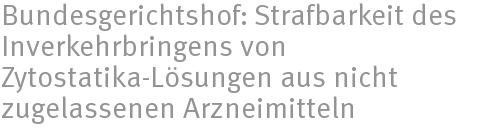 Bundesgerichtshof: Strafbarkeit des Inverkehrbringens von Zytostatika-Lösungen aus nicht zugelassenen Arzneimitteln Bundesgerichtshof: Strafbarkeit des Inverkehrbringens von Zytostatika-Lösungen aus nicht zugelassenen Arzneimitteln